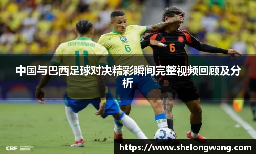中国与巴西足球对决精彩瞬间完整视频回顾及分析