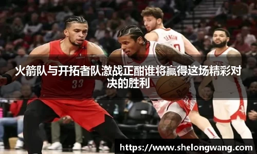 火箭队与开拓者队激战正酣谁将赢得这场精彩对决的胜利