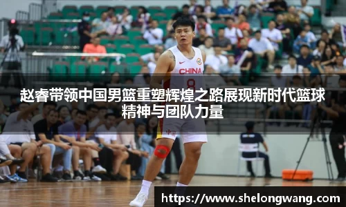 赵睿带领中国男篮重塑辉煌之路展现新时代篮球精神与团队力量