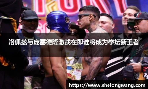 洛佩兹与庞塞德隆激战在即谁将成为拳坛新王者